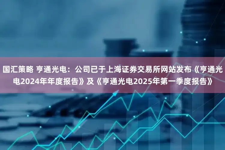 国汇策略 亨通光电：公司已于上海证券交易所网站发布《亨通光电2024年年度报告》及《亨通光电2025年第一季度报告》
