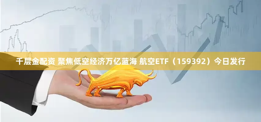 千层金配资 聚焦低空经济万亿蓝海 航空ETF（159392）今日发行