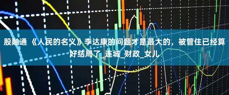 股融通 《人民的名义》李达康的问题才是最大的，被管住已经算好结局了_连城_财政_女儿