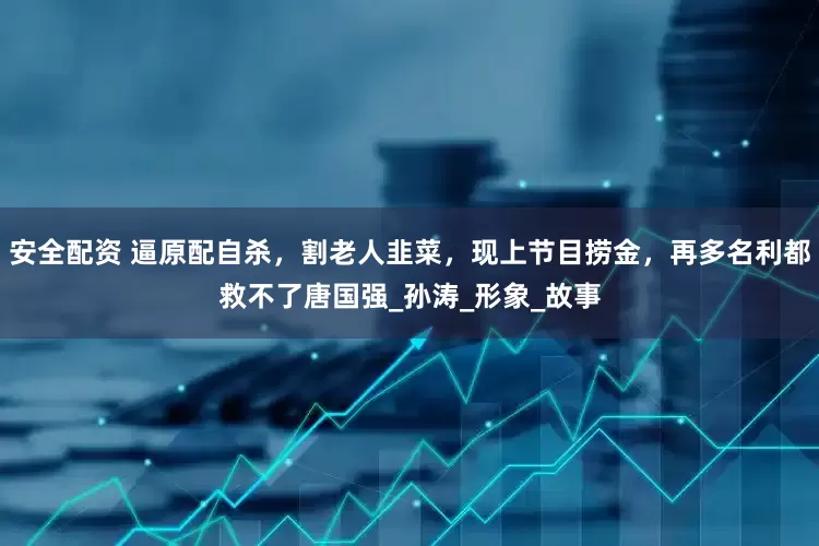 安全配资 逼原配自杀，割老人韭菜，现上节目捞金，再多名利都救不了唐国强_孙涛_形象_故事