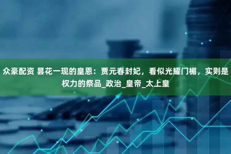 众豪配资 昙花一现的皇恩：贾元春封妃，看似光耀门楣，实则是权力的祭品_政治_皇帝_太上皇