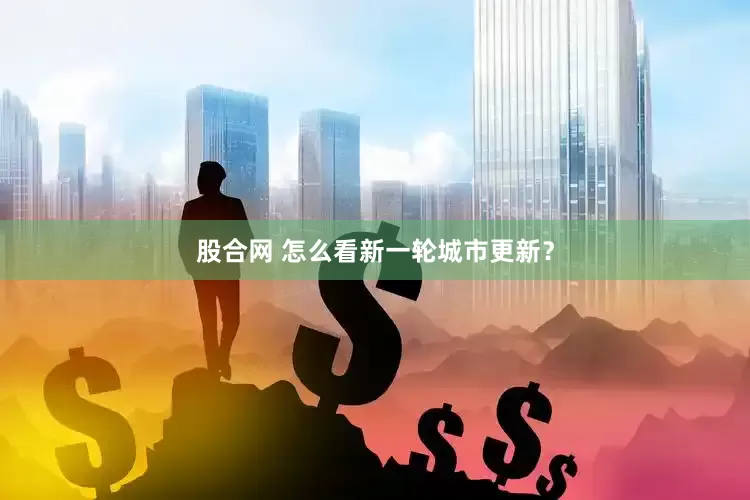 股合网 怎么看新一轮城市更新？