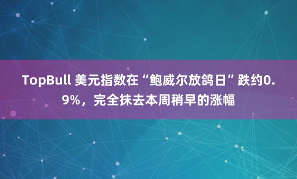TopBull 美元指数在“鲍威尔放鸽日”跌约0.9%，完全抹去本周稍早的涨幅