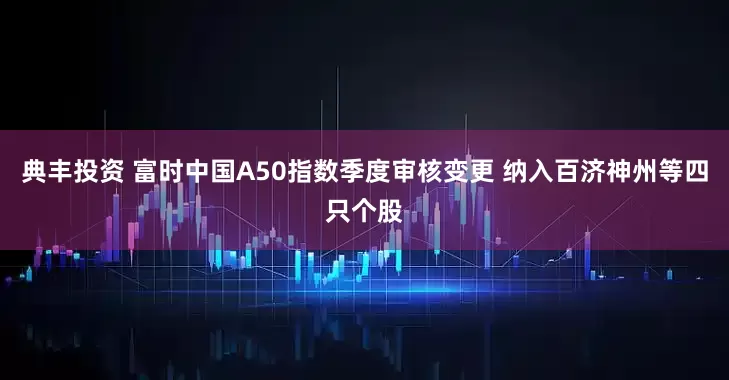 典丰投资 富时中国A50指数季度审核变更 纳入百济神州等四只个股