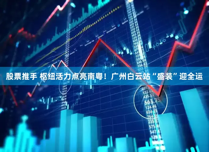 股票推手 枢纽活力点亮南粤！广州白云站“盛装”迎全运