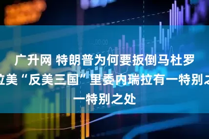 广升网 特朗普为何要扳倒马杜罗？拉美“反美三国”里委内瑞拉有一特别之处
