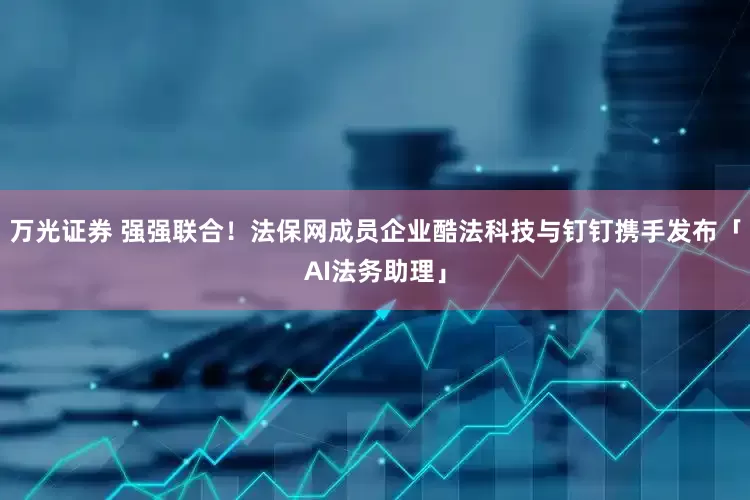 万光证券 强强联合！法保网成员企业酷法科技与钉钉携手发布「AI法务助理」