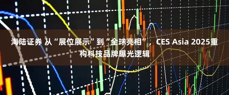 海陆证券 从“展位展示”到“全球亮相”，CES Asia 2025重构科技品牌曝光逻辑