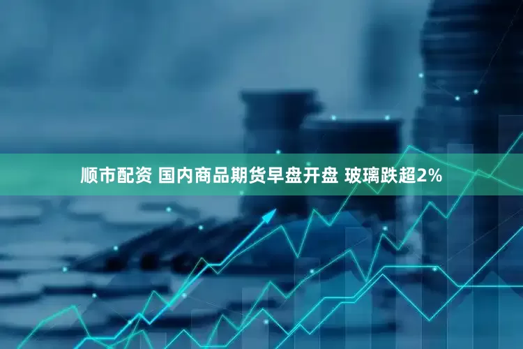 顺市配资 国内商品期货早盘开盘 玻璃跌超2%