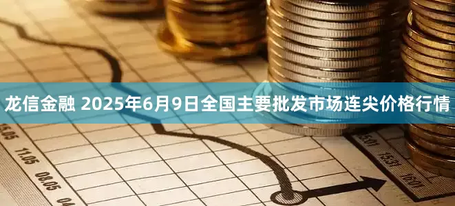 龙信金融 2025年6月9日全国主要批发市场连尖价格行情