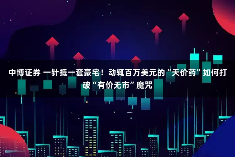 中博证券 一针抵一套豪宅!动辄百万美元的“天价药”如何打破“有价无市”魔咒