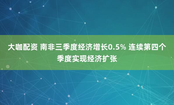 大咖配资 南非三季度经济增长0.5% 连续第四个季度实现经济扩张