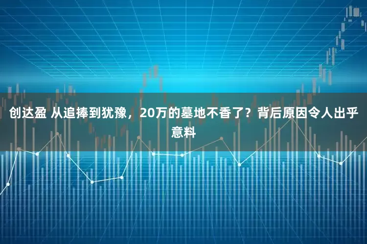 创达盈 从追捧到犹豫,20万的墓地不香了?背后原因令人出乎意料