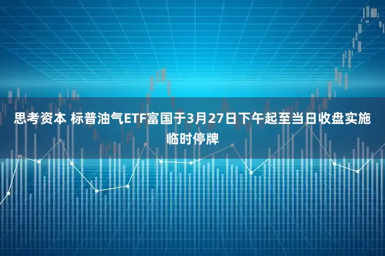 思考资本 标普油气ETF富国于3月27日下午起至当日收盘实施临时停牌