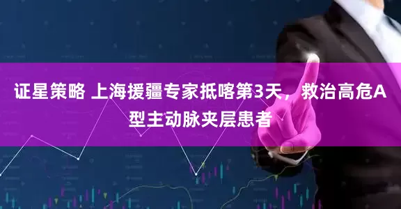 证星策略 上海援疆专家抵喀第3天，救治高危A型主动脉夹层患者