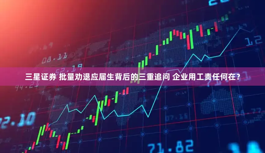 三星证券 批量劝退应届生背后的三重追问 企业用工责任何在？