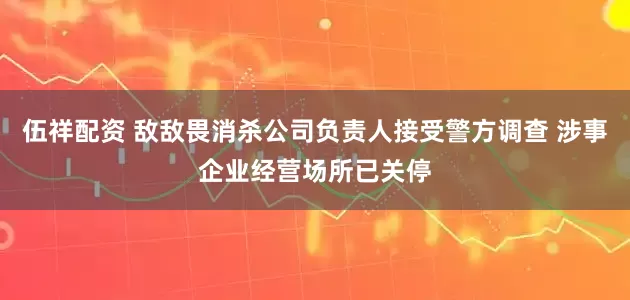 伍祥配资 敌敌畏消杀公司负责人接受警方调查 涉事企业经营场所已关停